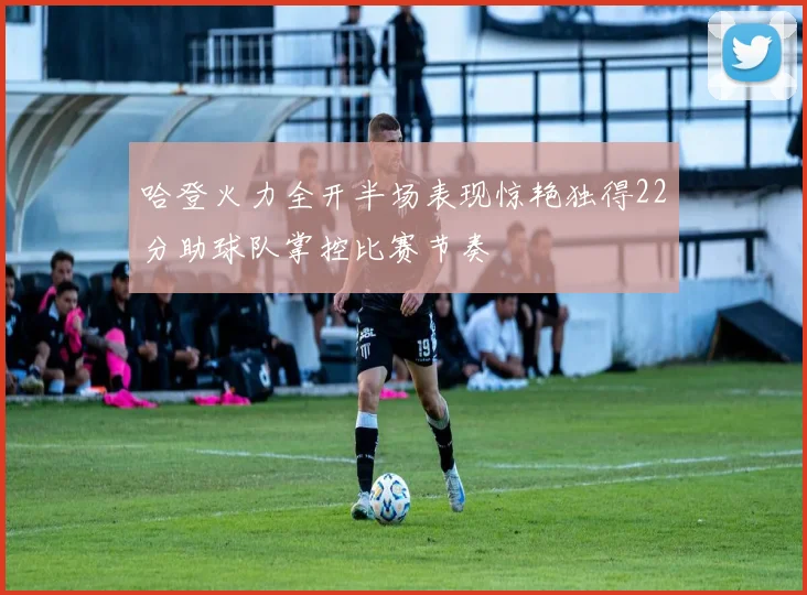 哈登火力全开半场表现惊艳独得22分助球队掌控比赛节奏
