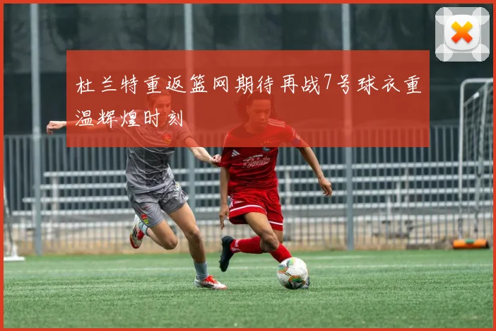 杜兰特重返篮网期待再战7号球衣重温辉煌时刻