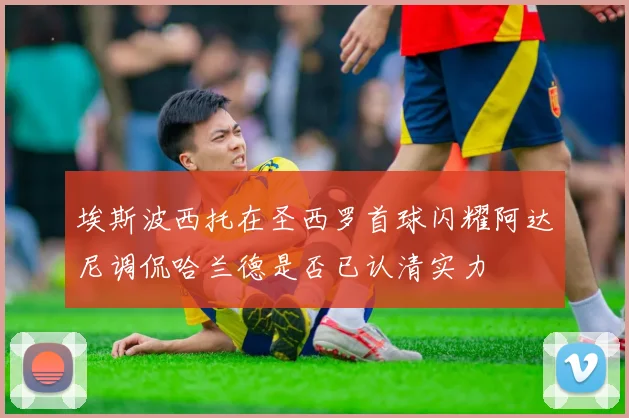 埃斯波西托在圣西罗首球闪耀阿达尼调侃哈兰德是否已认清实力