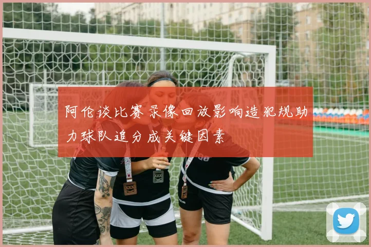 阿伦谈比赛录像回放影响造犯规助力球队追分成关键因素