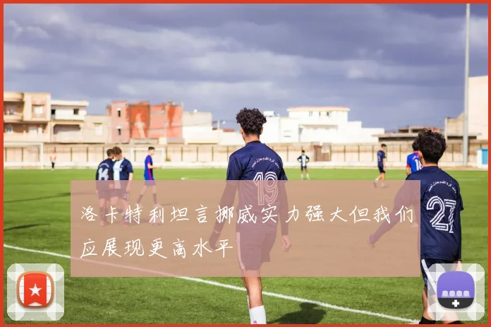 洛卡特利坦言挪威实力强大但我们应展现更高水平