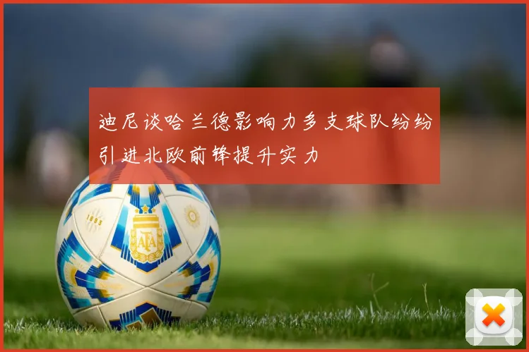 迪尼谈哈兰德影响力多支球队纷纷引进北欧前锋提升实力
