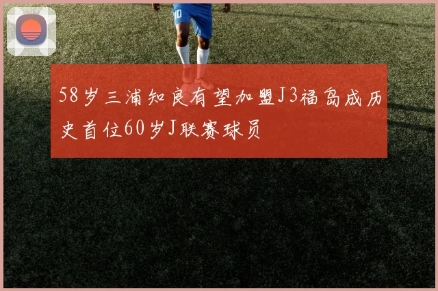 58岁三浦知良有望加盟J3福岛成历史首位60岁J联赛球员