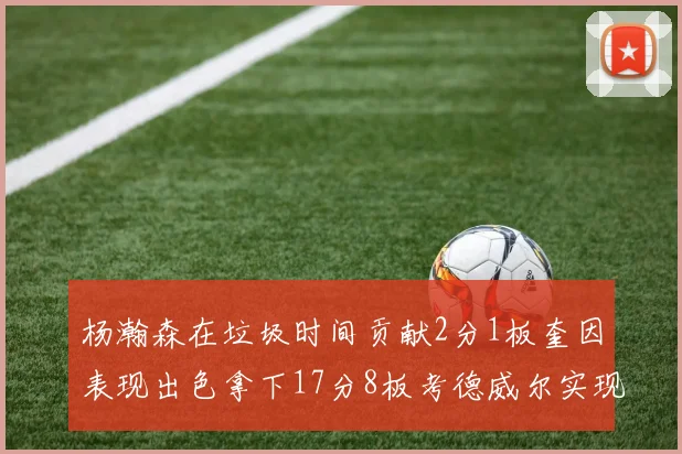杨瀚森在垃圾时间贡献2分1板奎因表现出色拿下17分8板考德威尔实现双双14板转正