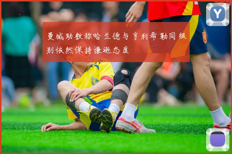 曼城助教称哈兰德与亨利希勒同级别依然保持谦逊态度