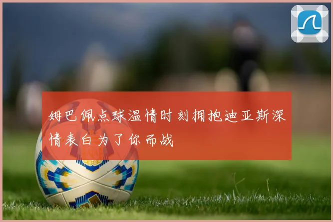 姆巴佩点球温情时刻拥抱迪亚斯深情表白为了你而战