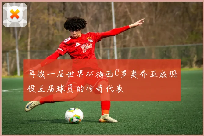 再战一届世界杯梅西C罗奥乔亚成现役五届球员的传奇代表