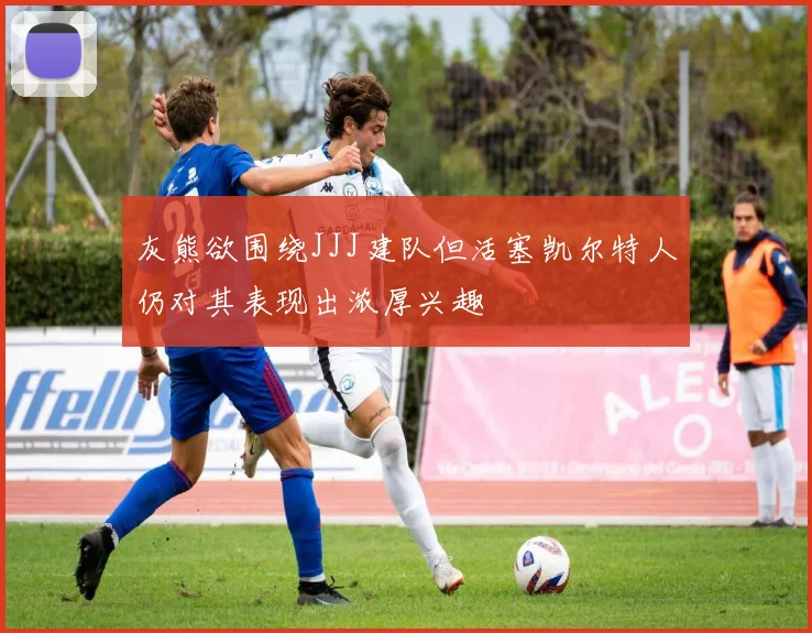 灰熊欲围绕JJJ建队但活塞凯尔特人仍对其表现出浓厚兴趣